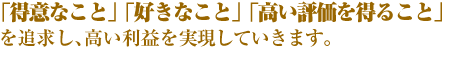 「得意なこと」「好きなこと」「高い評価を得ること」を追求し、高い利益を実現していきます。